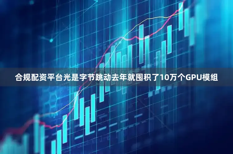 合规配资平台光是字节跳动去年就囤积了10万个GPU模组