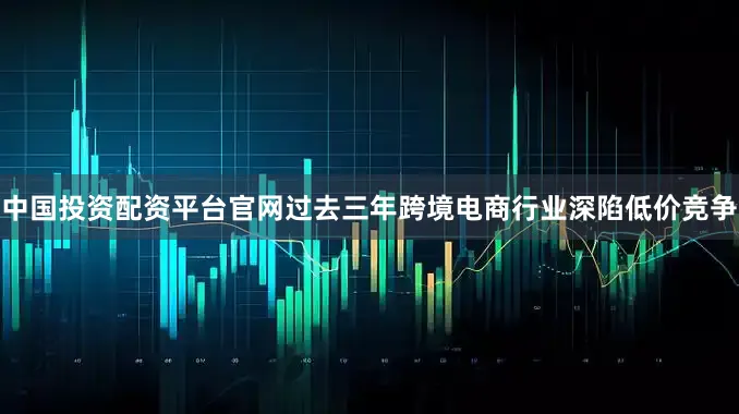 中国投资配资平台官网过去三年跨境电商行业深陷低价竞争